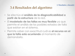 3. Resultados y discusión

3.4 Resultados del algoritmo
• Se efectúa el análisis de la diagnosticabilidad a
partir de la estructura de la red.
• El modelado de las fallas es muy flexible ya que
permite el análisis de los posibles estados de falla
que existan en el sistema.
• Permite saber con exactitud cuál es el recurso en el
que la falta esta ocurriendo al momento de
demandarlo.

 