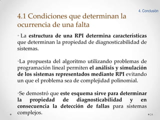 4. Conclusión

4.1 Condiciones que determinan la
ocurrencia de una falta
• La estructura de una RPI determina características
que determinan la propiedad de diagnosticabilidad de
sistemas.
•La propuesta del algoritmo utilizando problemas de
programación lineal permiten el análisis y simulación
de los sistemas representados mediante RPI evitando
un que el problema sea de complejidad polinomial.
•Se demostró que este esquema sirve para determinar
la propiedad de diagnosticabilidad y en
consecuencia la detección de fallas para sistemas
complejos.

24

 