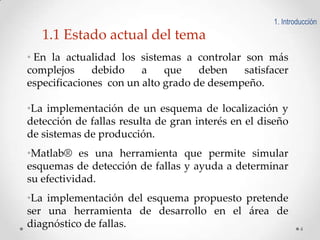 1. Introducción

1.1 Estado actual del tema
• En la actualidad los sistemas a controlar son más
complejos
debido
a
que
deben
satisfacer
especificaciones con un alto grado de desempeño.
•La implementación de un esquema de localización y
detección de fallas resulta de gran interés en el diseño
de sistemas de producción.
•Matlab® es una herramienta que permite simular
esquemas de detección de fallas y ayuda a determinar
su efectividad.
•La implementación del esquema propuesto pretende
ser una herramienta de desarrollo en el área de
diagnóstico de fallas.

4

 