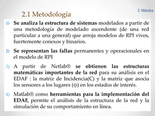 2.1 Metodología

2. Métodos

1) Se analiza la estructura de sistemas modelados a partir de

una metodología de modelado ascendente (de una red
particular a una general) que arroja modelos de RPI vivos,
fuertemente conexos y binarios.
2) Se representan las fallas permanentes y operacionales en

el modelo de RPI
3) A

partir de Netlab® se obtienen las estructuras
matemáticas importantes de la red para su análisis en el
EDAF : la matriz de Incidencia(C) y la matriz que asocia
los sensores a los lugares (φ) en los estados de interés.

4) Matlab® como herramientas para la implementación del

EDAF, permite el análisis de la estructura de la red y la
simulación de su comportamiento en línea.
7

 