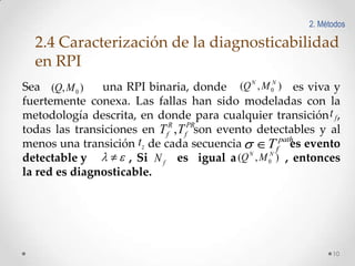 2. Métodos

2.4 Caracterización de la diagnosticabilidad
en RPI
N

N

Sea (Q, M 0 )
una RPI binaria, donde (Q , M 0 ) es viva y
fuertemente conexa. Las fallas han sido modeladas con la
metodología descrita, en donde para cualquier transición t f ,
todas las transiciones en TfR , TfPRson evento detectables y al
path
menos una transición t z de cada secuencia
Tf es evento
detectable y
, Si N f es igual a (Q N , M 0N ) , entonces
la red es diagnosticable.

10

 
