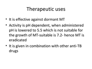 Therapeutic uses
• It is effective against dormant MT
• Activity is pH dependent, when administered
pH is lowered to 5.5 which is not suitable for
the growth of MT-suitable is 7.2- hence MT is
eradicated
• It is given in combination with other anti-TB
drugs
 
