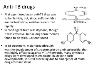 Anti-TB drugs
• First agent used as an anti-TB drug was
sulfanilamide, but, since, sulfonamides
are bacteriostatic, resistance occurred
rapidly
• Second agent tried was dapsone, though
it was effective, but in long-term therapy
found to be toxic…..discontinued
• In TB treatment, major breakthrough
was the development of streptomycin-an aminoglycoside, that
was highly effective against MT. Afterwards, many synthetic
drugs were developed to eradicate TB, despite such
developments, it is still prevailing due to emergence of multi-
drug resistant stains
 