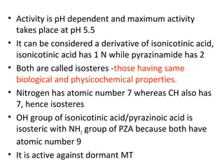 • Activity is pH dependent and maximum activity
takes place at pH 5.5
• It can be considered a derivative of isonicotinic acid,
isonicotinic acid has 1 N while pyrazinamide has 2
• Both are called isosteres -those having same
biological and physicochemical properties.
• Nitrogen has atomic number 7 whereas CH also has
7, hence isosteres
• OH group of isonicotinic acid/pyrazinoic acid is
isosteric with NH2 group of PZA because both have
atomic number 9
• It is active against dormant MT
 