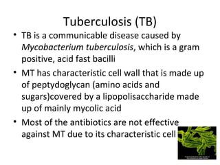 Tuberculosis (TB)
• TB is a communicable disease caused by
Mycobacterium tuberculosis, which is a gram
positive, acid fast bacilli
• MT has characteristic cell wall that is made up
of peptydoglycan (amino acids and
sugars)covered by a lipopolisaccharide made
up of mainly mycolic acid
• Most of the antibiotics are not effective
against MT due to its characteristic cell wall
 
