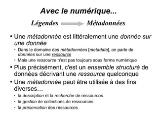 Avec le numérique...
              Légendes                     Métadonnées

    Une métadonnée est littéralement une donnée sur
    une donnée
    ✔
        Dans le domaine des métadonnées [metadata], on parle de
        données sur une ressource
    ✔
        Mais une ressource n'est pas toujours sous forme numérique

    Plus précisément, c'est un ensemble structuré de
    données décrivant une ressource quelconque

    Une métadonnée peut être utilisée à des fins
    diverses…
    ✔
        la description et la recherche de ressources
    ✔
        la gestion de collections de ressources
    ✔
        la préservation des ressources
 