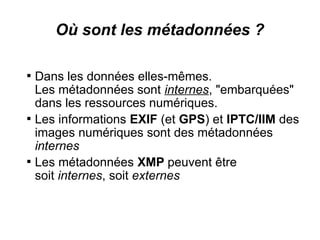 Où sont les métadonnées ?


    Dans les données elles-mêmes.
    Les métadonnées sont internes, "embarquées"
    dans les ressources numériques.

    Les informations EXIF (et GPS) et IPTC/IIM des
    images numériques sont des métadonnées
    internes

    Les métadonnées XMP peuvent être
    soit internes, soit externes
 