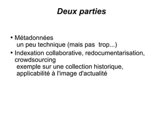 Deux parties


    Métadonnées
     un peu technique (mais pas trop...)

    Indexation collaborative, redocumentarisation,
    crowdsourcing
     exemple sur une collection historique,
     applicabilité à l'image d'actualité
 