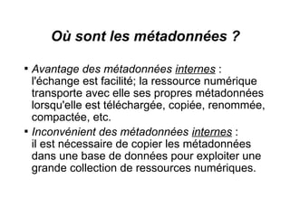 Où sont les métadonnées ?

    Avantage des métadonnées internes :
    l'échange est facilité; la ressource numérique
    transporte avec elle ses propres métadonnées
    lorsqu'elle est téléchargée, copiée, renommée,
    compactée, etc.

    Inconvénient des métadonnées internes :
    il est nécessaire de copier les métadonnées
    dans une base de données pour exploiter une
    grande collection de ressources numériques.
 