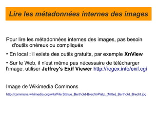 Lire les métadonnées internes des images


Pour lire les métadonnées internes des images, pas besoin
  d'outils onéreux ou compliqués
●
    En local : il existe des outils gratuits, par exemple XnView
●
   Sur le Web, il n'est même pas nécessaire de télécharger
l'image, utiliser Jeffrey's Exif Viewer http://regex.info/exif.cgi


Image de Wikimedia Commons
http://commons.wikimedia.org/wiki/File:Statue_Berthold-Brecht-Platz_(Mitte)_Berthold_Brecht.jpg
 