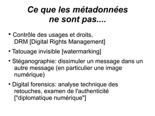 Ce que les métadonnées
              ne sont pas....
●
    Contrôle des usages et droits,
    DRM [Digital Rights Management]
●
    Tatouage invisible [watermarking]
●
    Stéganographie: dissimuler un message dans un
    autre message (en particulier une image
    numérique)
●
    Digital forensics: analyse technique des
    retouches, examen de l'authenticité
    ["diplomatique numérique"]
 
