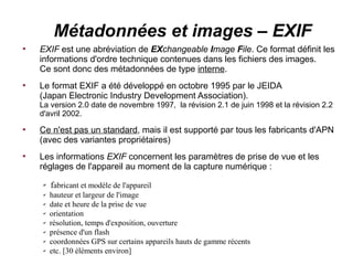 Métadonnées et images – EXIF

    EXIF est une abréviation de EXchangeable Image File. Ce format définit les
    informations d'ordre technique contenues dans les fichiers des images.
    Ce sont donc des métadonnées de type interne.

    Le format EXIF a été développé en octobre 1995 par le JEIDA
    (Japan Electronic Industry Development Association).
    La version 2.0 date de novembre 1997, la révision 2.1 de juin 1998 et la révision 2.2
    d'avril 2002.

    Ce n'est pas un standard, mais il est supporté par tous les fabricants d'APN
    (avec des variantes propriétaires)

    Les informations EXIF concernent les paramètres de prise de vue et les
    réglages de l'appareil au moment de la capture numérique :
     ✔   fabricant et modèle de l'appareil
     ✔   hauteur et largeur de l'image
     ✔   date et heure de la prise de vue
     ✔   orientation
     ✔   résolution, temps d'exposition, ouverture
     ✔   présence d'un flash
     ✔   coordonnées GPS sur certains appareils hauts de gamme récents
     ✔   etc. [30 éléments environ]
 