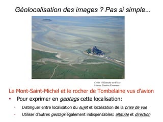 Géolocalisation des images ? Pas si simple...




                                                Crédit El Guanche sur Flickr
                                                Licence Creative Commons


Le Mont-Saint-Michel et le rocher de Tombelaine vus d'avion

   Pour exprimer en geotags cette localisation:
  ✔
      Distinguer entre localisation du sujet et localisation de la prise de vue
  ✔
      Utiliser d'autres geotags également indispensables: altitude et direction
 