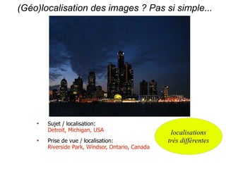 (Géo)localisation des images ? Pas si simple...




    
        Sujet / localisation:
        Detroit, Michigan, USA                      localisations
    
        Prise de vue / localisation:               très différentes
        Riverside Park, Windsor, Ontario, Canada
 