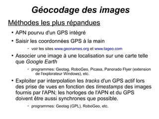 Géocodage des images
Méthodes les plus répandues
 
     APN pourvu d'un GPS intégré
 
     Saisir les coordonnées GPS à la main
          ✔
              voir les sites www.geonames.org et www.tageo.com
 
     Associer une image à une localisation sur une carte telle
     que Google Earth
          ✔
              programmes: Geotag, RoboGeo, Picasa, Panorado Flyer (extension
                de l'explorateur Windows), etc.
 
     Exploiter par interpolation les tracks d'un GPS actif lors
     des prise de vues en fonction des timestamps des images
     fournis par l'APN; les horloges de l'APN et du GPS
     doivent être aussi synchrones que possible.
          ✔
              programmes: Geotag (GPL), RoboGeo, etc.
 