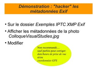 Démonstration : "hacker" les
             métadonnées Exif

●
    Sur le dossier Exemples IPTC XMP Exif
●
    Afficher les métadonnées de la photo
    ColloqueVisualStudies.jpg
●
    Modifier
                   Non recommandé....
                   sauf parfois pour corriger:
                   date/heure de prise de vue
                   et/ou
                   coordonnées GPS
 