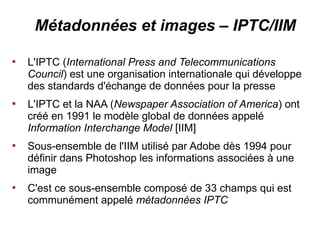 Métadonnées et images – IPTC/IIM


    L'IPTC (International Press and Telecommunications
    Council) est une organisation internationale qui développe
    des standards d'échange de données pour la presse

    L'IPTC et la NAA (Newspaper Association of America) ont
    créé en 1991 le modèle global de données appelé
    Information Interchange Model [IIM]

    Sous-ensemble de l'IIM utilisé par Adobe dès 1994 pour
    définir dans Photoshop les informations associées à une
    image

    C'est ce sous-ensemble composé de 33 champs qui est
    communément appelé métadonnées IPTC
 