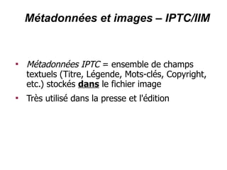 Métadonnées et images – IPTC/IIM



    Métadonnées IPTC = ensemble de champs
    textuels (Titre, Légende, Mots-clés, Copyright,
    etc.) stockés dans le fichier image

    Très utilisé dans la presse et l'édition
 