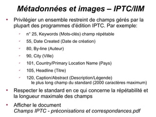 Métadonnées et images – IPTC/IIM

    Privilégier un ensemble restreint de champs gérés par la
    plupart des programmes d'édition IPTC. Par exemple:
      ✔
          n° 25, Keywords (Mots-clés) champ répétable
      ✔
          55, Date Created (Date de création)
      ✔
          80, By-line (Auteur)
      ✔
          90, City (Ville)
      ✔
          101, Country/Primary Location Name (Pays)
      ✔
          105, Headline (Titre)
      ✔
          120, Caption/Abstract (Description/Légende)
            le plus long champ du standard (2000 caractères maximum)

    Respecter le standard en ce qui concerne la répétabilité et
    la longueur maximale des champs

    Afficher le document
    Champs IPTC - préconisations et correspondances.pdf
 