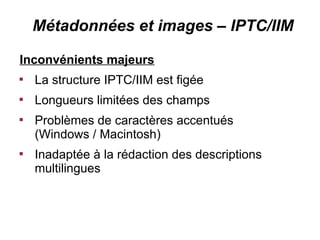 Métadonnées et images – IPTC/IIM

Inconvénients majeurs

    La structure IPTC/IIM est figée

    Longueurs limitées des champs

    Problèmes de caractères accentués
    (Windows / Macintosh)

    Inadaptée à la rédaction des descriptions
    multilingues
 