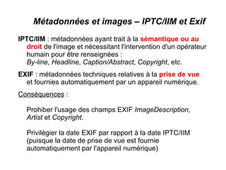 Métadonnées et images – IPTC/IIM et Exif
IPTC/IIM : métadonnées ayant trait à la sémantique ou au
  droit de l'image et nécessitant l'intervention d'un opérateur
  humain pour être renseignées :
  By-line, Headline, Caption/Abstract, Copyright, etc.
EXIF : métadonnées techniques relatives à la prise de vue
  et fournies automatiquement par un appareil numérique.
Conséquences :

  Prohiber l'usage des champs EXIF ImageDescription,
  Artist et Copyright.

  Privilégier la date EXIF par rapport à la date IPTC/IIM
  (puisque la date de prise de vue est fournie
  automatiquement par l'appareil numérique)
 
