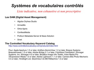Systèmes de vocabulaires contrôlés
            Liste indicative, non exhaustive et non prescriptive
Les DAM (Digital Asset Management)
        ●
            Algoba Orphea Studio
        ●
            Armadillo
        ●
            Orkis Ajaris
        ●
            ConfessMedia
        ●
            Profium Metadata Server & News Solution
        ●
            Xinet

The Controlled Vocabulary Keyword Catalog
  http://www.controlledvocabulary.com/products/index.html

  Pour: Apple Aperture 1.5 or later, AntZero AtomicView 1.2 or later, Breeze Systems
  Breezebrowser 1.5 or later, Adobe Bridge 2.1 or later, FotoWare FotoStation, IDimager
  Systems, Inc. IDimager 4.0 or later, BlueBox Image Info Toolkit, iView Media Pro
  3/Expression Media 1.0 or later, Adobe Lightroom 1.1 or later, Camera Bits Photo Mechanic
  4.5 or later, HindSight Ltd. StockView 5 & METAMachine 1.0 or later
 