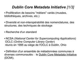 Dublin Core Metadata Initiative [1/3]
Prolifération de besoins "métiers" variés (musées,
bibliothèques, archives, etc.)

Diversité et non-interopérabilité des nomenclatures, des
structures, des techniques de stockage

   Recherche d'un standard

    NCSA (National Center for Supercomputing Applications)
    OCLC (Online Computer Library Center)
    réunis en 1995 au siège de l'OCLC à Dublin, Ohio

Définition d'un ensemble de métadonnées communes à
diverses communautés : le Dublin Core Metadata Initiative
(DCMI).
 
