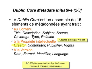 Dublin Core Metadata Initiative [2/3]


    Le Dublin Core est un ensemble de 15
    éléments de métadonnées ayant trait :
    ✔
        au Contenu
        Title, Description, Subject, Source,
        Coverage, Type, Relation
                                      Creator et non pas Author
    ✔
        à la Propriété intellectuelle
        Creator, Contributor, Publisher, Rights
    ✔
        à la Version
        Date, Format, Identifier, Language

                 DC définit un vocabulaire de métadonnées
                    commun à plusieurs communautés
 
