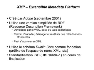 XMP – Extensible Metadata Platform


    Créé par Adobe (septembre 2001)

    Utilise une version simplifiée de RDF
    (Resource Description Framework)
     ●
         Développé par le W3C, base du Web sémantique
     ●
         Permet d'encoder, échanger et réutiliser des métadonnées
           structurées
     ●
         Peut s'exprimer en XML

    Utilise le schéma Dublin Core comme fondation
    (préfixe de l'espace de noms XML: dc:)

    Standardisation ISO (DIS 16684-1) en cours de
    finalisation
 