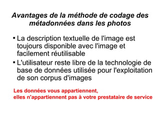 Avantages de la méthode de codage des
    métadonnées dans les photos

  La description textuelle de l'image est
  toujours disponible avec l'image et
  facilement réutilisable

  L'utilisateur reste libre de la technologie de
  base de données utilisée pour l'exploitation
  de son corpus d'images
Les données vous appartiennent,
elles n'appartiennent pas à votre prestataire de service
 