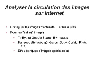 Analyser la circulation des images
            sur Internet


    Distinguer les images d'actualité ... et les autres

    Pour les "autres" images
      ✔
          TinEye et Google Search By Images
      ✔
          Banques d'images générales: Getty, Corbis, Flickr,
           etc.
      ✔
          Et/ou banques d'images spécialisées
 