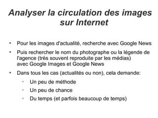 Analyser la circulation des images
            sur Internet


    Pour les images d'actualité, recherche avec Google News

    Puis rechercher le nom du photographe ou la légende de
    l'agence (très souvent reproduite par les médias)
    avec Google Images et Google News

    Dans tous les cas (actualités ou non), cela demande:
      ✔
          Un peu de méthode
      ✔
          Un peu de chance
      ✔
          Du temps (et parfois beaucoup de temps)
 