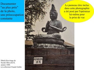 Documenter                      Le panneau titre inclus
"au plus près"                  dans cette photographie
de la photo,                   a été posé par l'opérateur
une préoccupation                    lui-même pour
constante                            la prise de vue




Détail d'un tirage de
Suzuki Shin.ichi II,
années 1880.
(c) collection Claude Estèbe
 