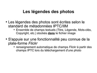 Les légendes des photos


    Les légendes des photos sont écrites selon le
    standard de métadonnées IPTC/IIM
       
           Ensemble de champs textuels (Titre, Légende, Mots-clés,
           Copyright, etc.) stockés dans le fichier image

    S'appuie sur une fonctionnalité peu connue de la
    plate-forme Flickr
       
           renseignement automatique de champs Flickr à partir des
           champs IPTC lors du téléchargement d'une photo
 