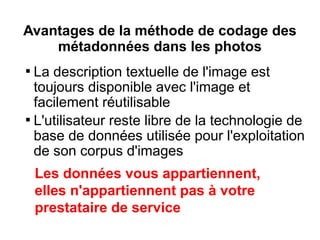 Avantages de la méthode de codage des
    métadonnées dans les photos

  La description textuelle de l'image est
  toujours disponible avec l'image et
  facilement réutilisable

  L'utilisateur reste libre de la technologie de
  base de données utilisée pour l'exploitation
  de son corpus d'images
    Les données vous appartiennent,
    elles n'appartiennent pas à votre
    prestataire de service
 