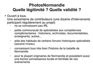 PhotosNormandie
          Quelle légitimité ? Quelle validité ?

    Ouvert à tous.
    Une soixantaine de contributeurs (une dizaine d'intervenants
    participent régulièrement au projet)
      ✔
          ne se connaissent pas IRL
      ✔
          petite communauté de spécialistes aux compétences
          complémentaires : historiens, archivistes, documentalistes,
          enseignants, autres...
      ✔
          aide des habitués de certains forums historiques spécialisés
          (second niveau)
      ✔
          connaissent tous très bien l'histoire de la bataille de
          Normandie
      ✔
          pour la plupart originaires de Normandie et possèdent aussi
          une bonne connaissance locale et familiale de ces
          événements
 