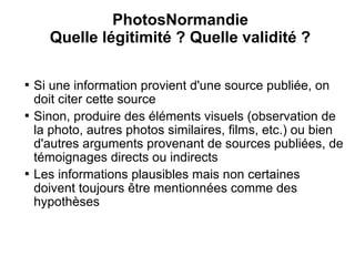 PhotosNormandie
      Quelle légitimité ? Quelle validité ?


    Si une information provient d'une source publiée, on
    doit citer cette source

    Sinon, produire des éléments visuels (observation de
    la photo, autres photos similaires, films, etc.) ou bien
    d'autres arguments provenant de sources publiées, de
    témoignages directs ou indirects

    Les informations plausibles mais non certaines
    doivent toujours être mentionnées comme des
    hypothèses
 