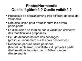 PhotosNormandie
      Quelle légitimité ? Quelle validité ?

    Processus de crowdsourcing très différent de celui de
    Wikipedia

    Une discussion peut s'établir entre les divers
    participants

    La discussion se termine par la validation collective
    des modifications proposées

    Peu de désaccords lors des échanges
    (presque uniquement sur le choix des termes)

    Rédaction par une seule personne
    (Michel Le Querrec, co-initiateur du projet) à partir
    d'informations fournies par un faible nombre
    d'intervenants
 