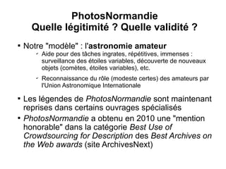 PhotosNormandie
      Quelle légitimité ? Quelle validité ?

    Notre "modèle" : l'astronomie amateur
       ✔
           Aide pour des tâches ingrates, répétitives, immenses :
           surveillance des étoiles variables, découverte de nouveaux
           objets (comètes, étoiles variables), etc.
       ✔
           Reconnaissance du rôle (modeste certes) des amateurs par
           l'Union Astronomique Internationale

    Les légendes de PhotosNormandie sont maintenant
    reprises dans certains ouvrages spécialisés

    PhotosNormandie a obtenu en 2010 une "mention
    honorable" dans la catégorie Best Use of
    Crowdsourcing for Description des Best Archives on
    the Web awards (site ArchivesNext)
 