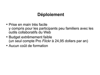 Déploiement

    Prise en main très facile
    y compris pour les participants peu familiers avec les
    outils collaboratifs du Web

    Budget extrêmement faible
    (un seul compte Pro Flickr à 24,95 dollars par an)

    Aucun coût de formation
 