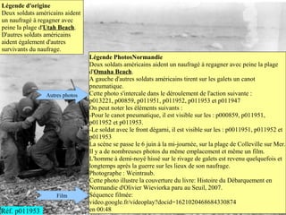 Légende d'origine
Deux soldats américains aident
un naufragé à regagner avec
peine la plage d'Utah Beach.
D'autres soldats américains
aident également d'autres
survivants du naufrage.
                                 Légende PhotosNormandie
                                 Deux soldats américains aident un naufragé à regagner avec peine la plage
                                 d'Omaha Beach.
                                 A gauche d'autres soldats américains tirent sur les galets un canot
                                 pneumatique.
                Autres photos    Cette photo s'intercale dans le déroulement de l'action suivante :
                                 p013221, p00859, p011951, p011952, p011953 et p011947
                                 On peut noter les éléments suivants :
                                 -Pour le canot pneumatique, il est visible sur les : p000859, p011951,
                                 p011952 et p011953.
                                 -Le soldat avec le front dégarni, il est visible sur les : p0011951, p011952 et
                                 p011953
                                 La scène se passe le 6 juin à la mi-journée, sur la plage de Colleville sur Mer.
                                 Il y a de nombreuses photos du même emplacement et même un film.
                                 L'homme à demi-noyé hissé sur le rivage de galets est revenu quelquefois et
                                 longtemps après la guerre sur les lieux de son naufrage.
                                 Photographe : Weintraub.
                                 Cette photo illustre la couverture du livre: Histoire du Débarquement en
                                 Normandie d'Olivier Wieviorka paru au Seuil, 2007.
                    Film         Séquence filmée:
                                 video.google.fr/videoplay?docid=1621020468684330874
Réf. p011953                     en 00:48
 