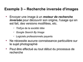 Exemple 3 – Recherche inversée d'images

    Envoyer une image à un moteur de recherche
    inversée pour découvrir son origine, l'usage qui en
    est fait, des versions modifiées, etc.
      ✔
          TinEye de la société Idée
      ✔
          Google Search By Image
      ✔
          Logiciels professionnels payants

    Ne nécessite aucune connaissance particulière sur
    le sujet photographié

    Peut être effectué au tout début du processus de
    recherche
 