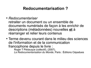 Redocumentarisation ?


    Redocumentariser
    retraiter un document ou un ensemble de
    documents numérisés de façon à les enrichir de
    descriptions (métadonnées) nouvelles et à
    réarranger et relier leurs contenus

    Terme devenu courant dans le milieu des sciences
    de l'information et de la communication
    francophone depuis le livre :
       Roger T Pédauque (collectif), (2007),
       La Redocumentarisation du Monde, Paris : Éditions Cépadues
 
