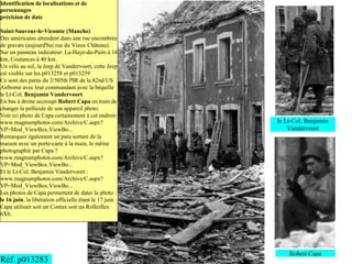 Identification de localisations et de
personnages
précision de date

Saint-Sauveur-le-Vicomte (Manche)
Des américains attendent dans une rue encombrée
de gravats (aujourd'hui rue du Vieux Château).
Sur un panneau indicateur: La-Haye-du-Puits à 16
km, Coutances à 40 km.
Un vélo au sol, la Jeep de Vandervoort, cette Jeep
est visible sur les p013258 et p013259
Ce sont des paras du 2/505th PIR de la 82nd US
Airborne avec leur commandant avec la béquille
le Lt-Col. Benjamin Vandervoort.
En bas à droite accroupi Robert Capa en train de
changer la pellicule de son appareil photo.
Voir ici photo de Capa certainement à cet endroit:
www.magnumphotos.com/Archive/C.aspx?                     le Lt-Col. Benjamin
VP=Mod_ViewBox.ViewBo...                                     Vandervoort
Remarquez également un para sortant de la
maison avec un porte-carte à la main, le même
photographié par Capa ?
www.magnumphotos.com/Archive/C.aspx?
VP=Mod_ViewBox.ViewBo...
Et le Lt-Col. Benjamin Vandervoort :
www.magnumphotos.com/Archive/C.aspx?
VP=Mod_ViewBox.ViewBo...
Les photos de Capa permettent de dater la photo :
le 16 juin, la libération officielle étant le 17 juin.
Capa utilisait soit un Contax soit un Rolleiflex
6X6.




                                                             Robert Capa
Réf. p013283
 