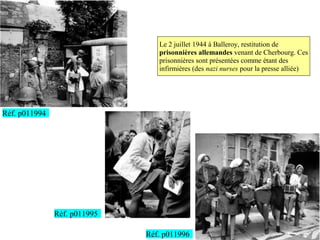 Le 2 juillet 1944 à Balleroy, restitution de
                                 prisonnières allemandes venant de Cherbourg. Ces
                                 prisonnières sont présentées comme étant des
                                 infirmières (des nazi nurses pour la presse alliée)




Réf. p011994




               Réf. p011995

                              Réf. p011996
 