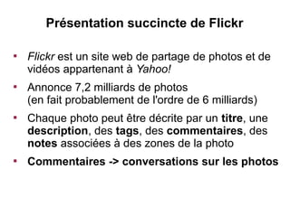 Présentation succincte de Flickr


    Flickr est un site web de partage de photos et de
    vidéos appartenant à Yahoo!

    Annonce 7,2 milliards de photos
    (en fait probablement de l'ordre de 6 milliards)

    Chaque photo peut être décrite par un titre, une
    description, des tags, des commentaires, des
    notes associées à des zones de la photo

    Commentaires -> conversations sur les photos
 