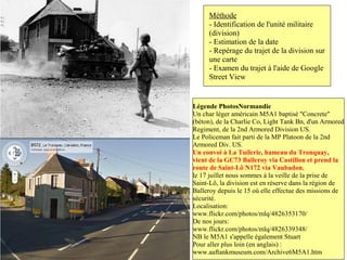 Méthode
     - Identification de l'unité militaire
     (division)
     - Estimation de la date
     - Repérage du trajet de la division sur
     une carte
     - Examen du trajet à l'aide de Google
     Street View


Légende PhotosNormandie
Un char léger américain M5A1 baptisé "Concrete"
(béton), de la Charlie Co, Light Tank Bn, d'un Armored
Regiment, de la 2nd Armored Division US.
Le Policeman fait parti de la MP Platoon de la 2nd
Armored Div. US.
Un convoi à La Tuilerie, hameau du Tronquay,
vient de la GC73 Balleroy via Castillon et prend la
route de Saint-Lô N172 via Vaubadon.
le 17 juillet nous sommes à la veille de la prise de
Saint-Lô, la division est en réserve dans la région de
Balleroy depuis le 15 où elle effectue des missions de
sécurité.
Localisation:
www.flickr.com/photos/mlq/4826353170/
De nos jours:
www.flickr.com/photos/mlq/4826339348/
NB le M5A1 s'appelle également Stuart
Pour aller plus loin (en anglais) :
www.aaftankmuseum.com/Archive6M5A1.htm
 