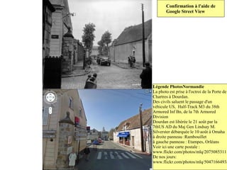 Confirmation à l'aide de
       Google Street View




Légende PhotosNormandie
La photo est prise à l'octroi de la Porte de
Chartres à Dourdan.
Des civils saluent le passage d'un
véhicule US, Half-Track M3 du 38th
Armored Inf Bn, de la 7th Armored
Division
Dourdan est libérée le 21 août par la
7thUS AD du Maj Gen Lindsay M.
Silverster débarquée le 10 août à Omaha
à droite panneau :Rambouillet
à gauche panneau : Etampes, Orléans
Voir ici une carte postale :
www.flickr.com/photos/mlq/2075085311
De nos jours:
www.flickr.com/photos/mlq/5047166493/
 