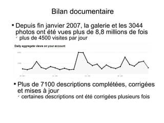 Bilan documentaire

    Depuis fin janvier 2007, la galerie et les 3044
    photos ont été vues plus de 8,8 millions de fois
    
        plus de 4500 visites par jour





    Plus de 7100 descriptions complétées, corrigées
    et mises à jour
        
            certaines descriptions ont été corrigées plusieurs fois
 