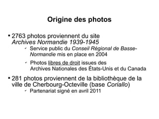 Origine des photos


    2763 photos proviennent du site
    Archives Normandie 1939-1945
        ✔
            Service public du Conseil Régional de Basse-
            Normandie mis en place en 2004
        ✔
            Photos libres de droit issues des
            Archives Nationales des États-Unis et du Canada

    281 photos proviennent de la bibliothèque de la
    ville de Cherbourg-Octeville (base Coriallo)
        ✔
            Partenariat signé en avril 2011
 